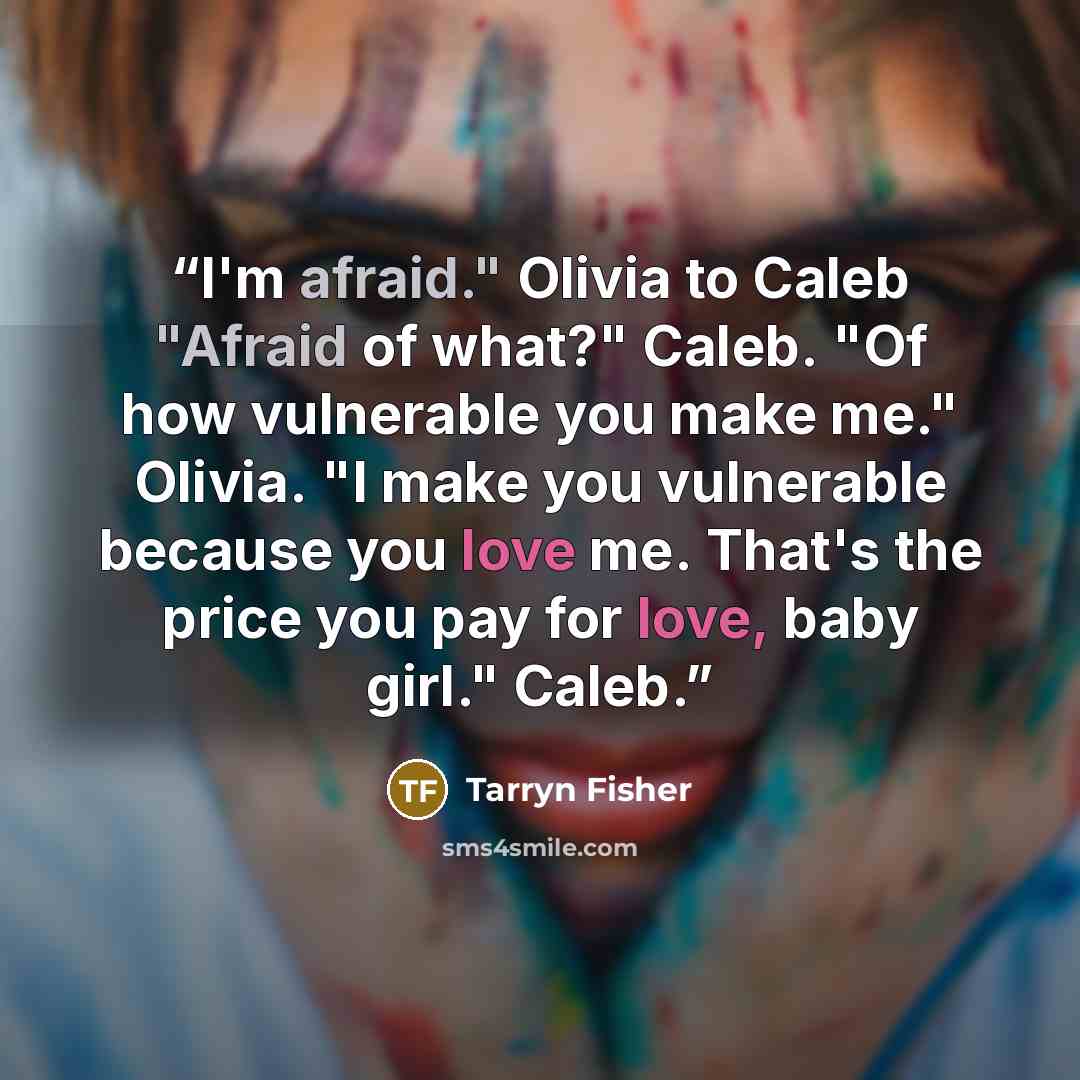 “I'm afraid." Olivia to Caleb "Afraid of what?" Caleb. "Of how vulnerable you make me." Olivia. "I make you vulnerable because you love me. That's the price you pay for love, baby girl." Caleb.” quote by Tarryn Fisher