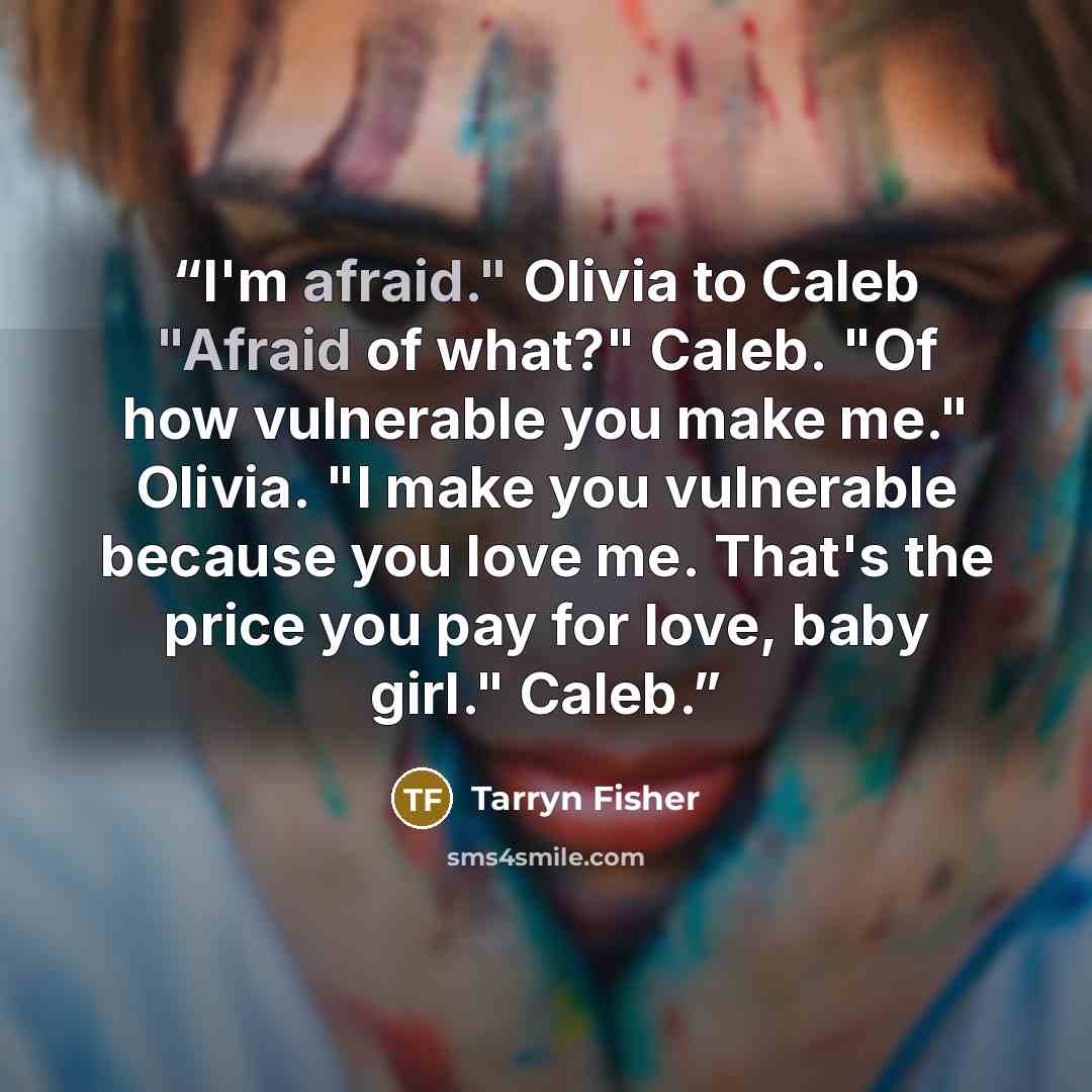 “I'm afraid." Olivia to Caleb "Afraid of what?" Caleb. "Of how vulnerable you make me." Olivia. "I make you vulnerable because you love me. That's the price you pay for love, baby girl." Caleb.” quote by Tarryn Fisher