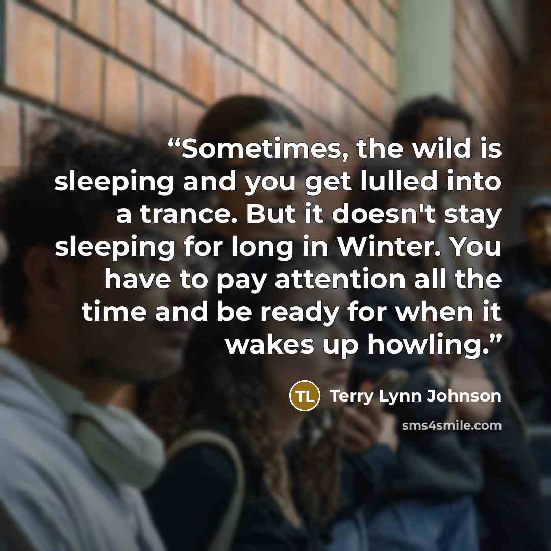 “Sometimes, the wild is sleeping and you get lulled into a trance. But it doesn't stay sleeping for long in Winter. You have to pay attention all the time and be ready for when it wakes up howling.” quote by Terry Lynn Johnson