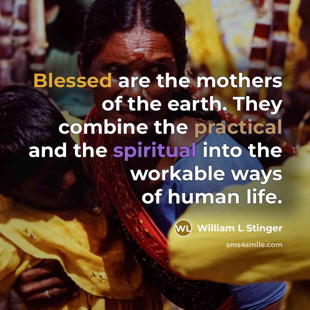 “Blessed are the mothers of the earth. They combine the practical and the spiritual into the workable ways of human life.” quote by William L Stinger