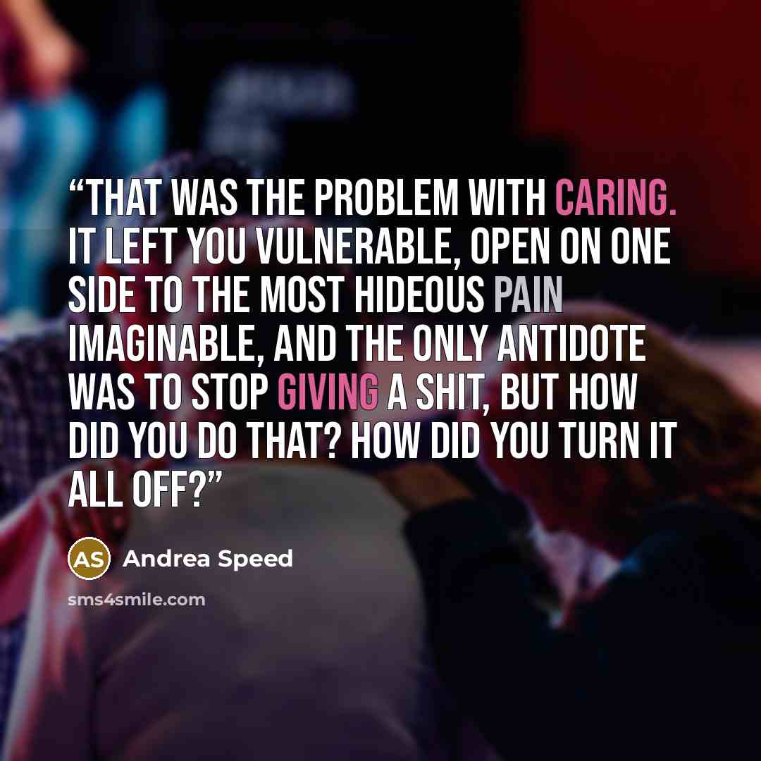 “That was the problem with caring. It left you vulnerable, open on one side to the most hideous pain imaginable, and the only antidote was to stop giving a shit, but how did you do that? How did you turn it all off?” quote by Andrea Speed