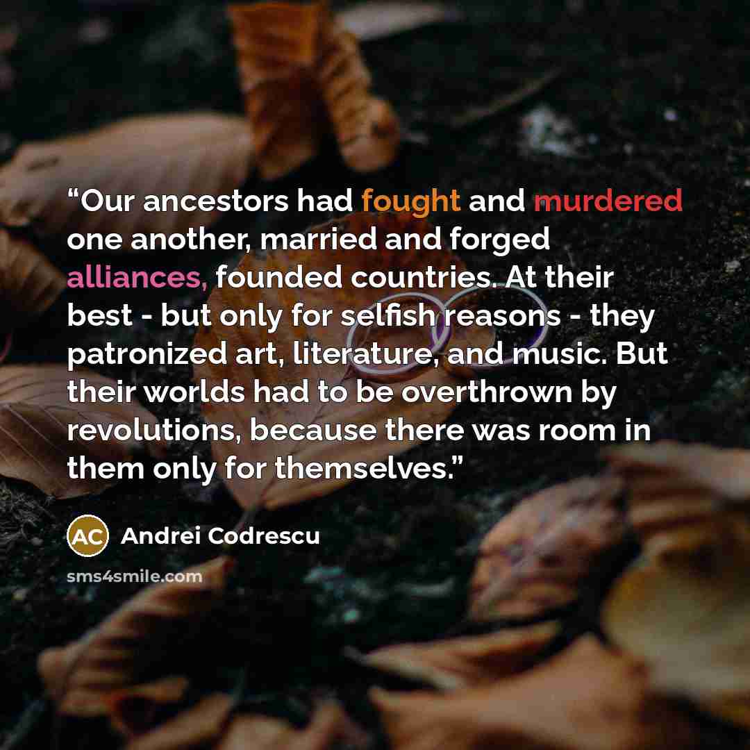 “Our ancestors had fought and murdered one another, married and forged alliances, founded countries. At their best - but only for selfish reasons - they patronized art, literature, and music. But their worlds had to be overthrown by revolutions, because there was room in them only for themselves.” quote by Andrei Codrescu