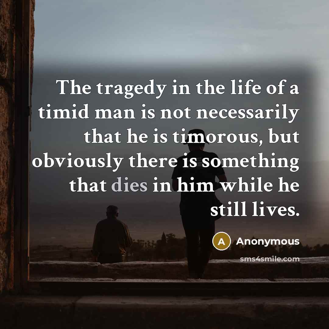 “The tragedy in the life of a timid man is not necessarily that he is timorous, but obviously there is something that dies in him while he still lives.” quote by Anonymous