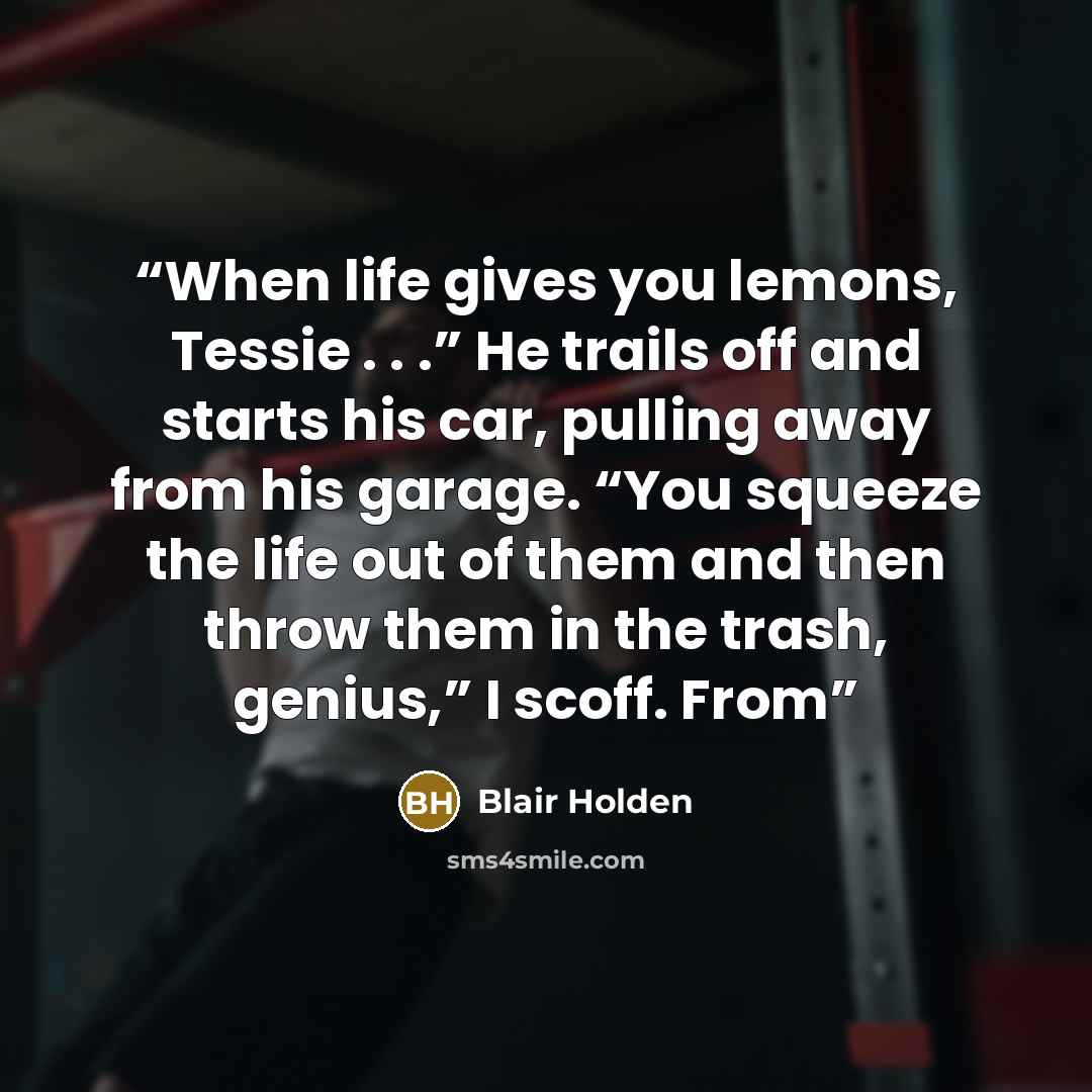 “When life gives you lemons, Tessie . . .” He trails off and starts his car, pulling away from his garage. “You squeeze the life out of them and then throw them in the trash, genius,” I scoff. From” quote by Blair Holden