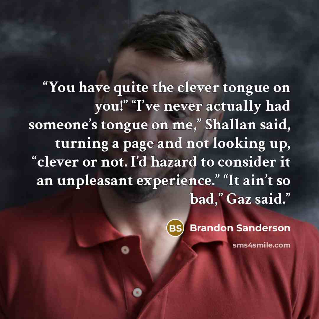 “You have quite the clever tongue on you!” “I’ve never actually had someone’s tongue on me,” Shallan said, turning a page and not looking up, “clever or not. I’d hazard to consider it an unpleasant experience.” “It ain’t so bad,” Gaz said.” quote by Brandon Sanderson