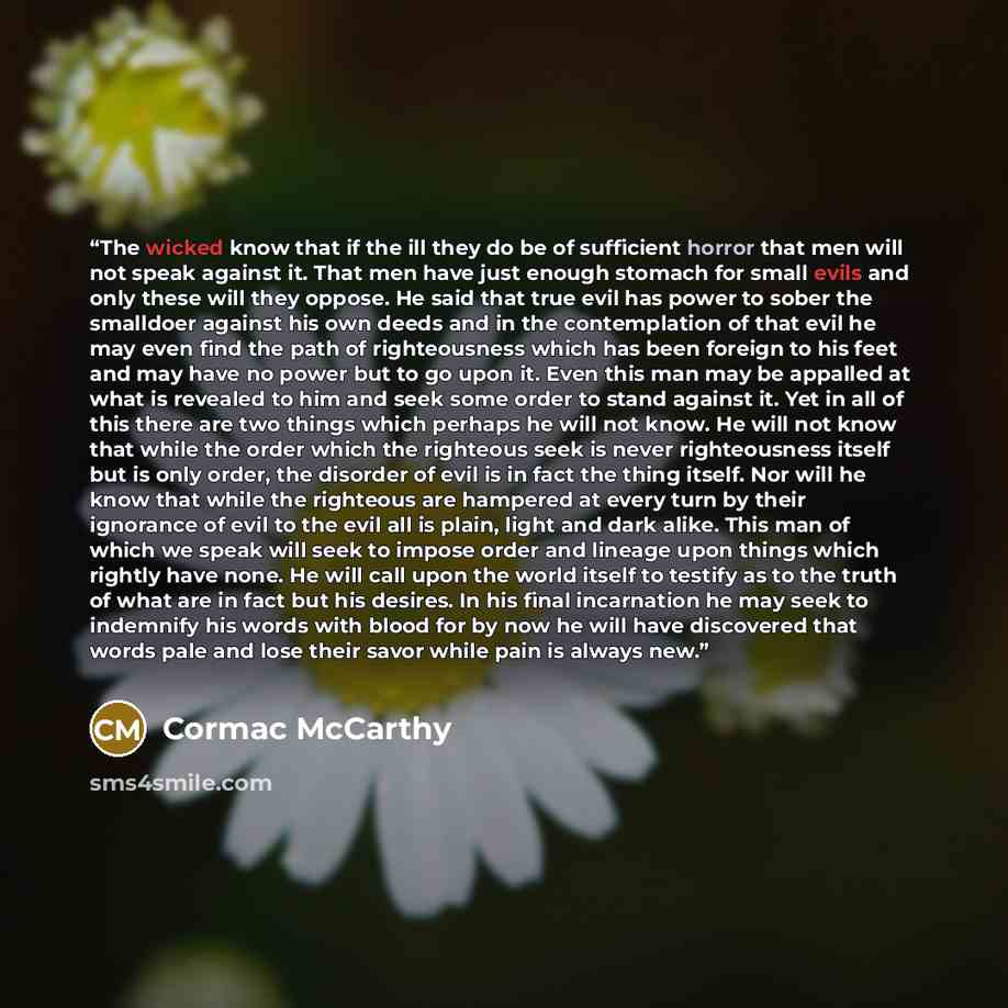 “The wicked know that if the ill they do be of sufficient horror that men will not speak against it. That men have just enough stomach for small evils and only these will they oppose. He said that true evil has power to sober the smalldoer against his own deeds and in the contemplation of that evil…” quote by Cormac McCarthy