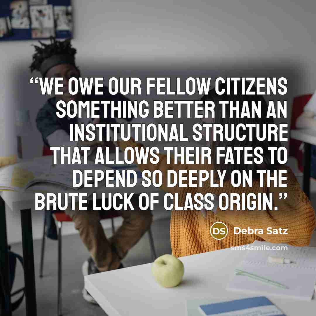 “We owe our fellow citizens something better than an institutional structure that allows their fates to depend so deeply on the brute luck of class origin.” quote by Debra Satz