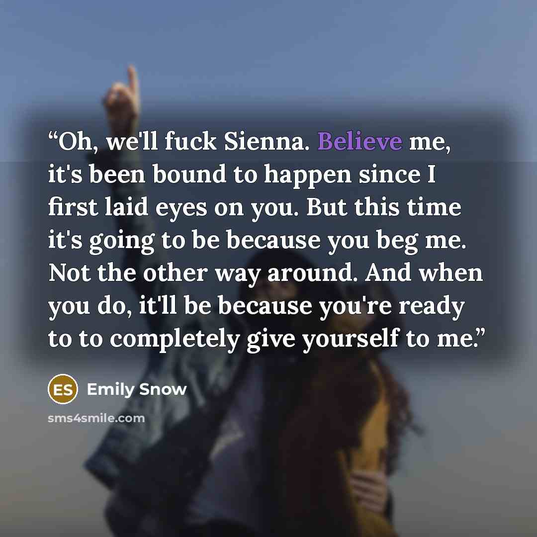 “Oh, we'll fuck Sienna. Believe me, it's been bound to happen since I first laid eyes on you. But this time it's going to be because you beg me. Not the other way around. And when you do, it'll be because you're ready to to completely give yourself to me.” quote by Emily Snow