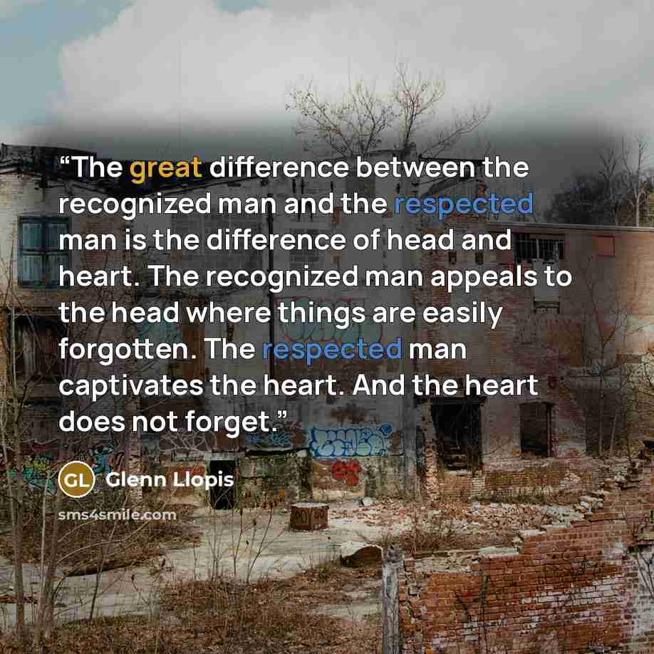 “The great difference between the recognized man and the respected man is the difference of head and heart. The recognized man appeals to the head where things are easily forgotten. The respected man captivates the heart. And the heart does not forget.” quote by Glenn Llopis