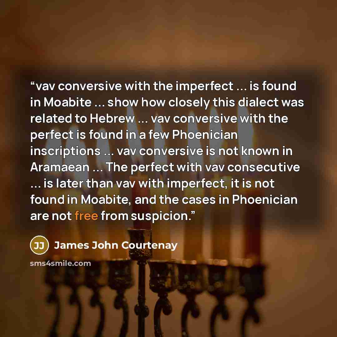 “vav conversive with the imperfect ... is found in Moabite ... show how closely this dialect was related to Hebrew ... vav conversive with the perfect is found in a few Phoenician inscriptions ... vav conversive is not known in Aramaean ... The perfect with vav consecutive ... is later than vav…” quote by James John Courtenay