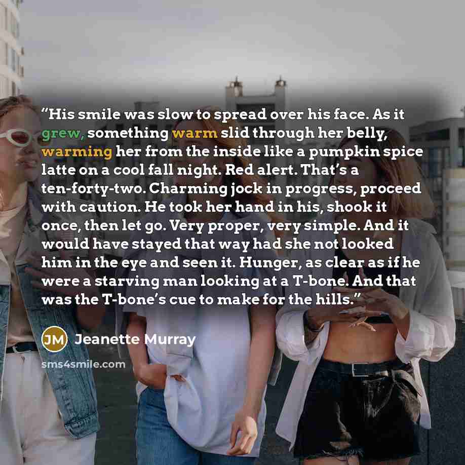“His smile was slow to spread over his face. As it grew, something warm slid through her belly, warming her from the inside like a pumpkin spice latte on a cool fall night. Red alert. That’s a ten-forty-two. Charming jock in progress, proceed with caution. He took her hand in his, shook it once…” quote by Jeanette Murray