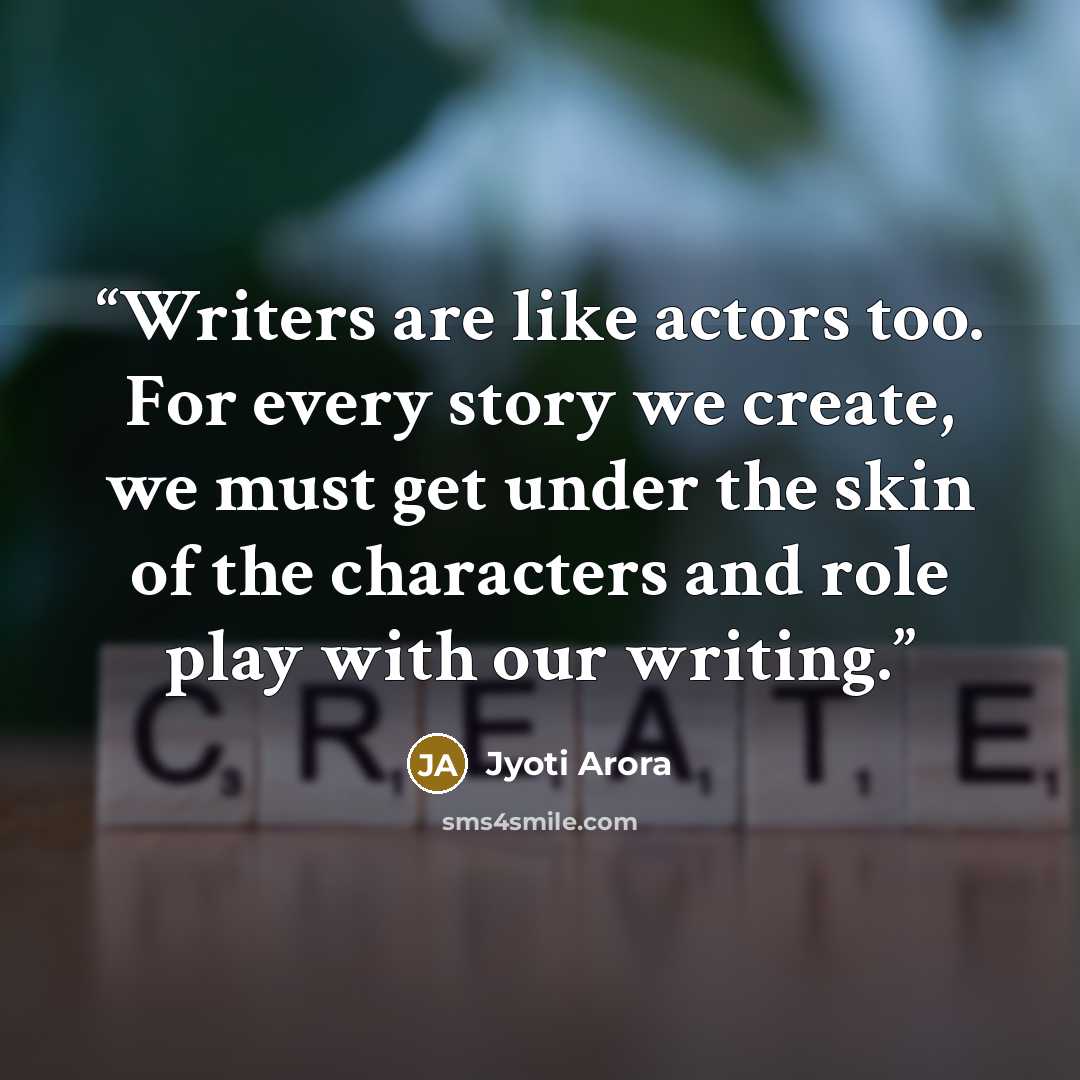 “Writers are like actors too. For every story we create, we must get under the skin of the characters and role play with our writing.” quote by Jyoti Arora