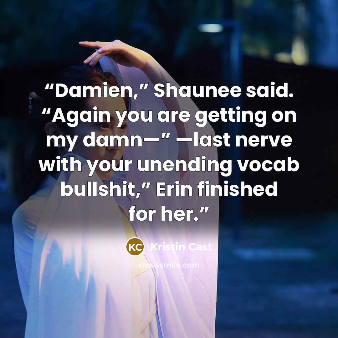 “Damien,” Shaunee said. “Again you are getting on my damn—” —last nerve with your unending vocab bullshit,” Erin finished for her.” quote by Kristin Cast