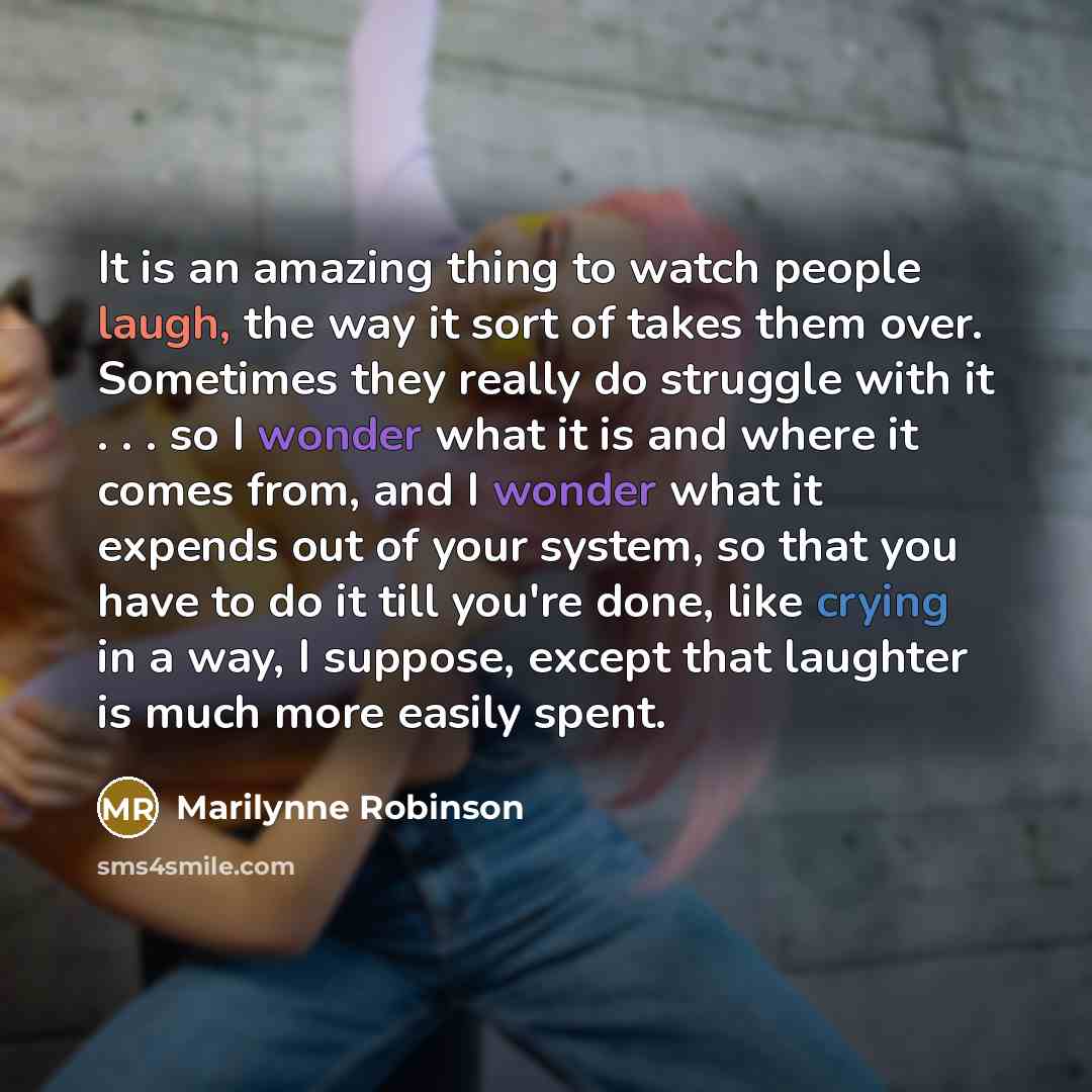 “It is an amazing thing to watch people laugh, the way it sort of takes them over. Sometimes they really do struggle with it . . . so I wonder what it is and where it comes from, and I wonder what it expends out of your system, so that you have to do it till you're done, like crying in a way, I…” quote by Marilynne Robinson