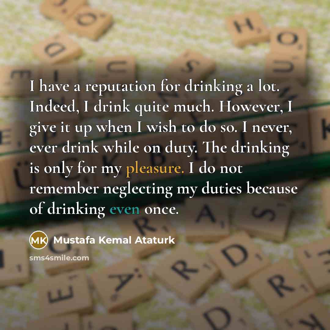 “I have a reputation for drinking a lot. Indeed, I drink quite much. However, I give it up when I wish to do so. I never, ever drink while on duty. The drinking is only for my pleasure. I do not remember neglecting my duties because of drinking even once.” quote by Mustafa Kemal Ataturk