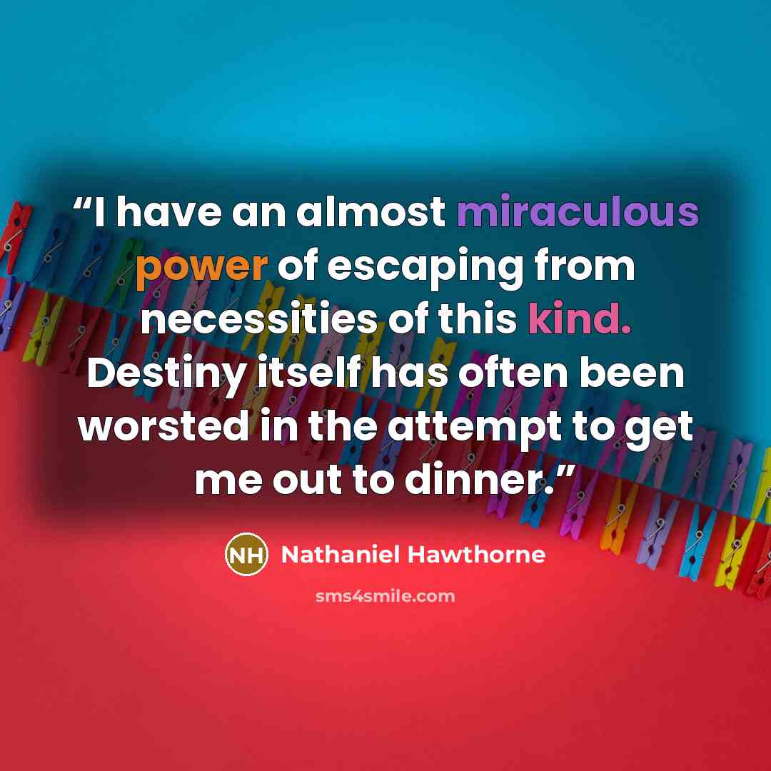 “I have an almost miraculous power of escaping from necessities of this kind. Destiny itself has often been worsted in the attempt to get me out to dinner.” quote by Nathaniel Hawthorne