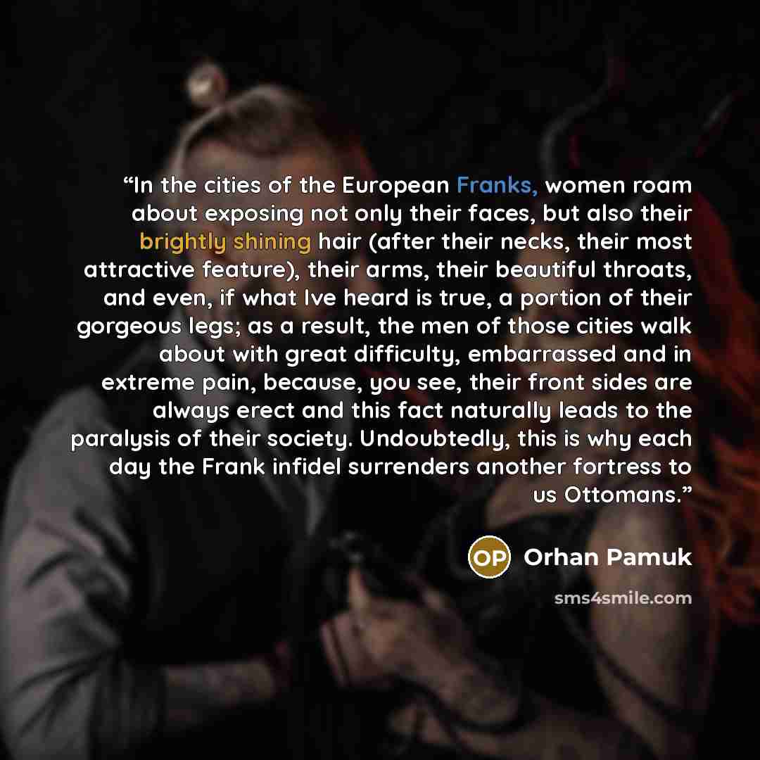 “In the cities of the European Franks, women roam about exposing not only their faces, but also their brightly shining hair (after their necks, their most attractive feature), their arms, their beautiful throats, and even, if what Ive heard is true, a portion of their gorgeous legs; as a result…” quote by Orhan Pamuk