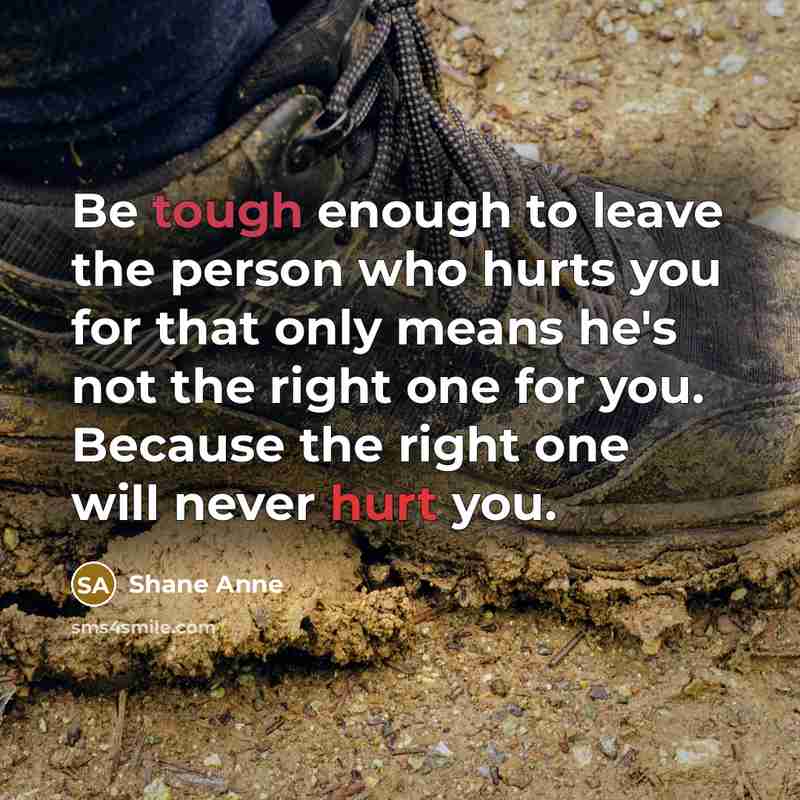 “Be tough enough to leave the person who hurts you for that only means he's not the right one for you. Because the right one will never hurt you.” quote by Shane Anne