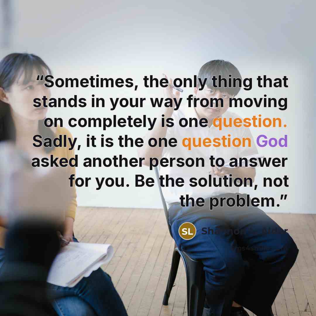 “Sometimes, the only thing that stands in your way from moving on completely is one question. Sadly, it is the one question God asked another person to answer for you. Be the solution, not the problem.” quote by Shannon L. Alder