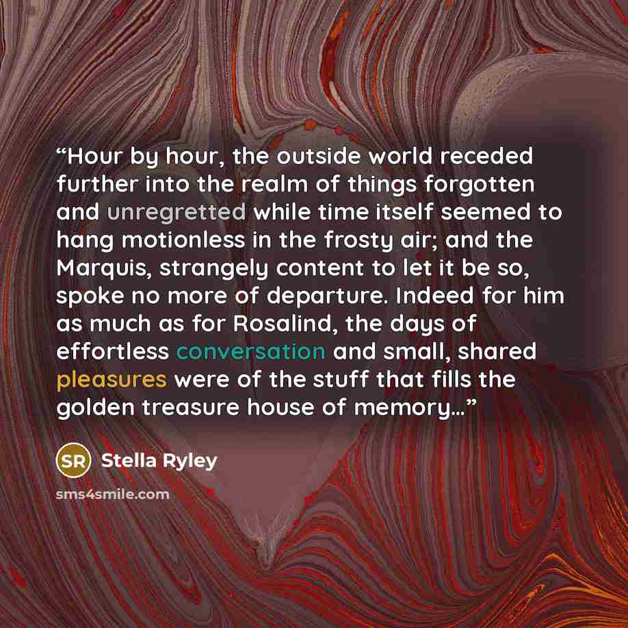 “Hour by hour, the outside world receded further into the realm of things forgotten and unregretted while time itself seemed to hang motionless in the frosty air; and the Marquis, strangely content to let it be so, spoke no more of departure. Indeed for him as much as for Rosalind, the days of…” quote by Stella Ryley
