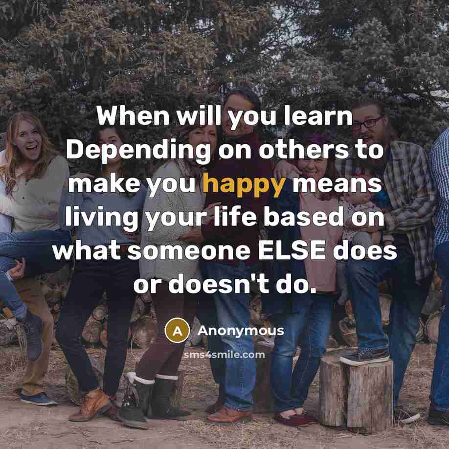“When will you learn Depending on others to make you happy means living your life based on what someone ELSE does or doesn't do.” quote by Anonymous