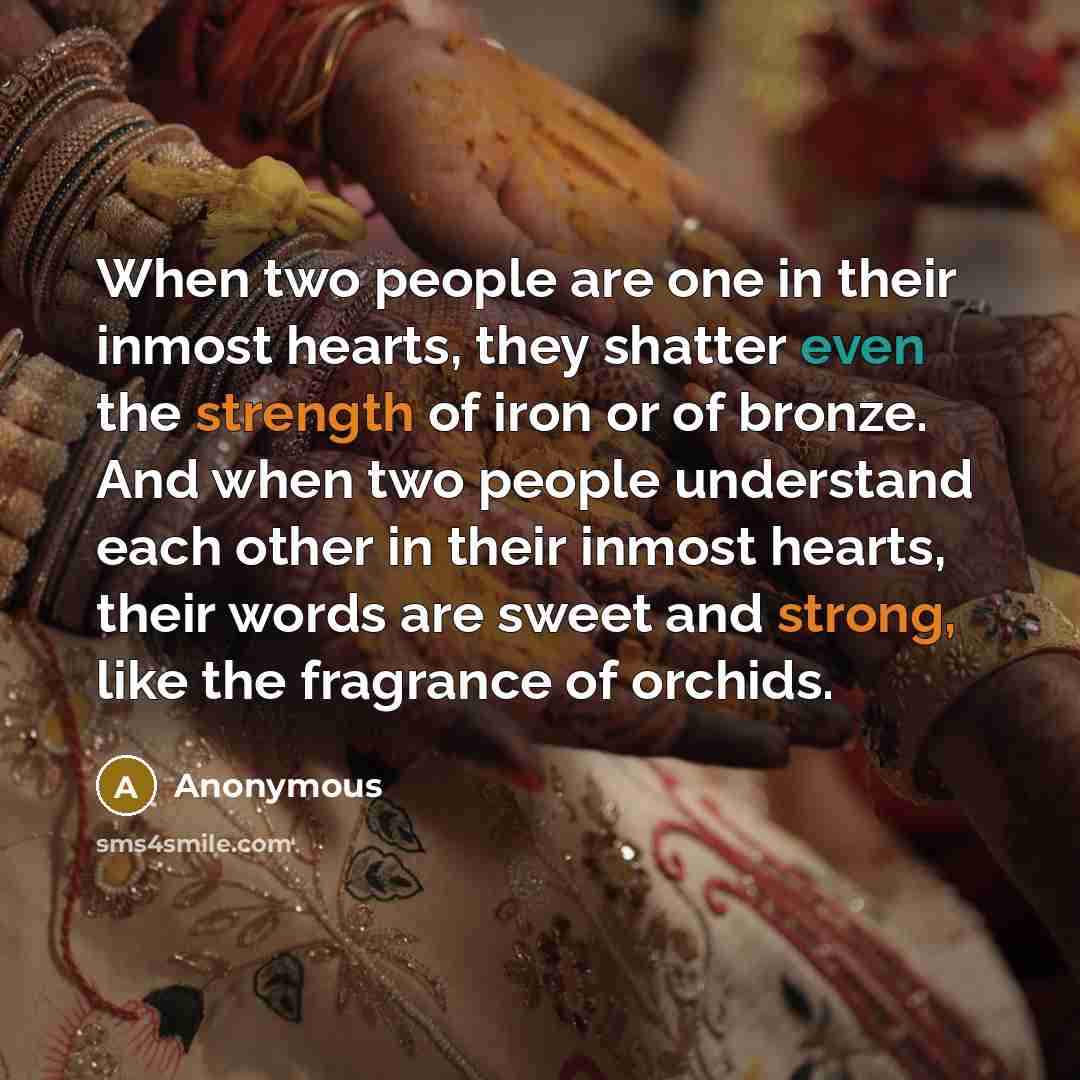 “When two people are one in their inmost hearts, they shatter even the strength of iron or of bronze. And when two people understand each other in their inmost hearts, their words are sweet and strong, like the fragrance of orchids.” quote by Anonymous