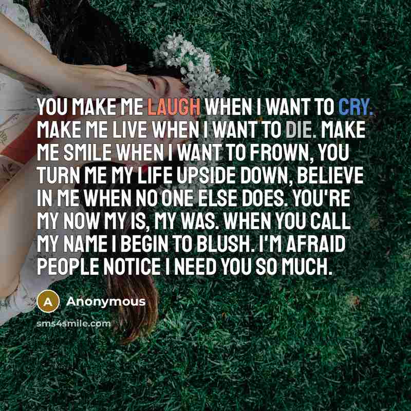 “You make me laugh when I want to cry. Make me live when I want to die. Make me smile when I want to frown, you turn me my life upside down, believe in me when no one else does. You're my now my is, my was. When you call my name I begin to blush. I'm afraid people notice I need you so much.” quote by Anonymous