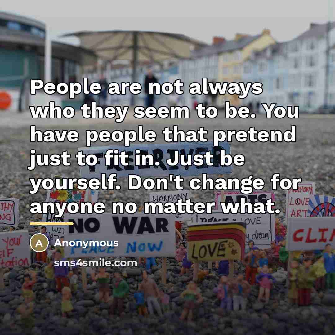 “People are not always who they seem to be. You have people that pretend just to fit in. Just be yourself. Don't change for anyone no matter what.” quote by Anonymous