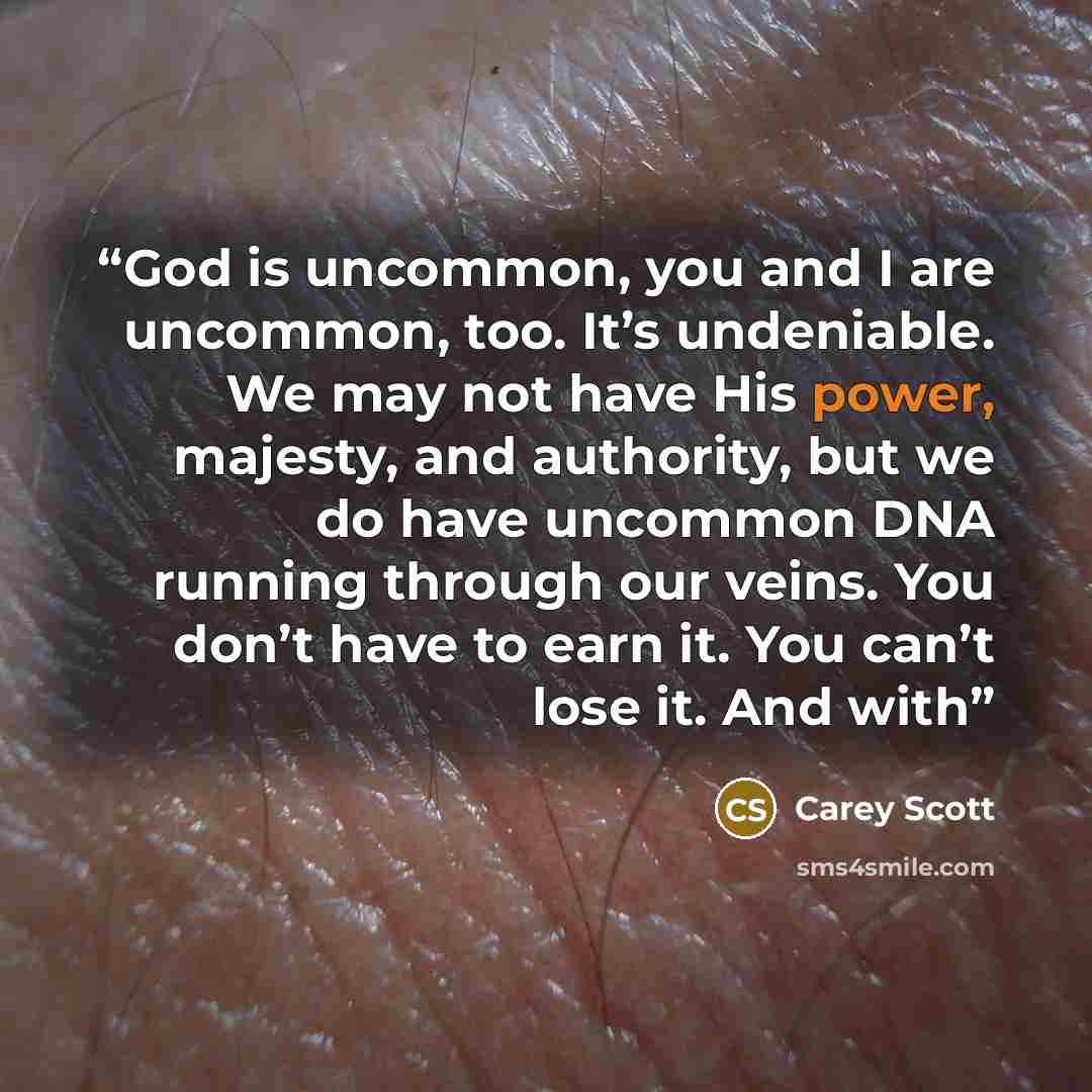 “God is uncommon, you and I are uncommon, too. It’s undeniable. We may not have His power, majesty, and authority, but we do have uncommon DNA running through our veins. You don’t have to earn it. You can’t lose it. And with” quote by Carey Scott