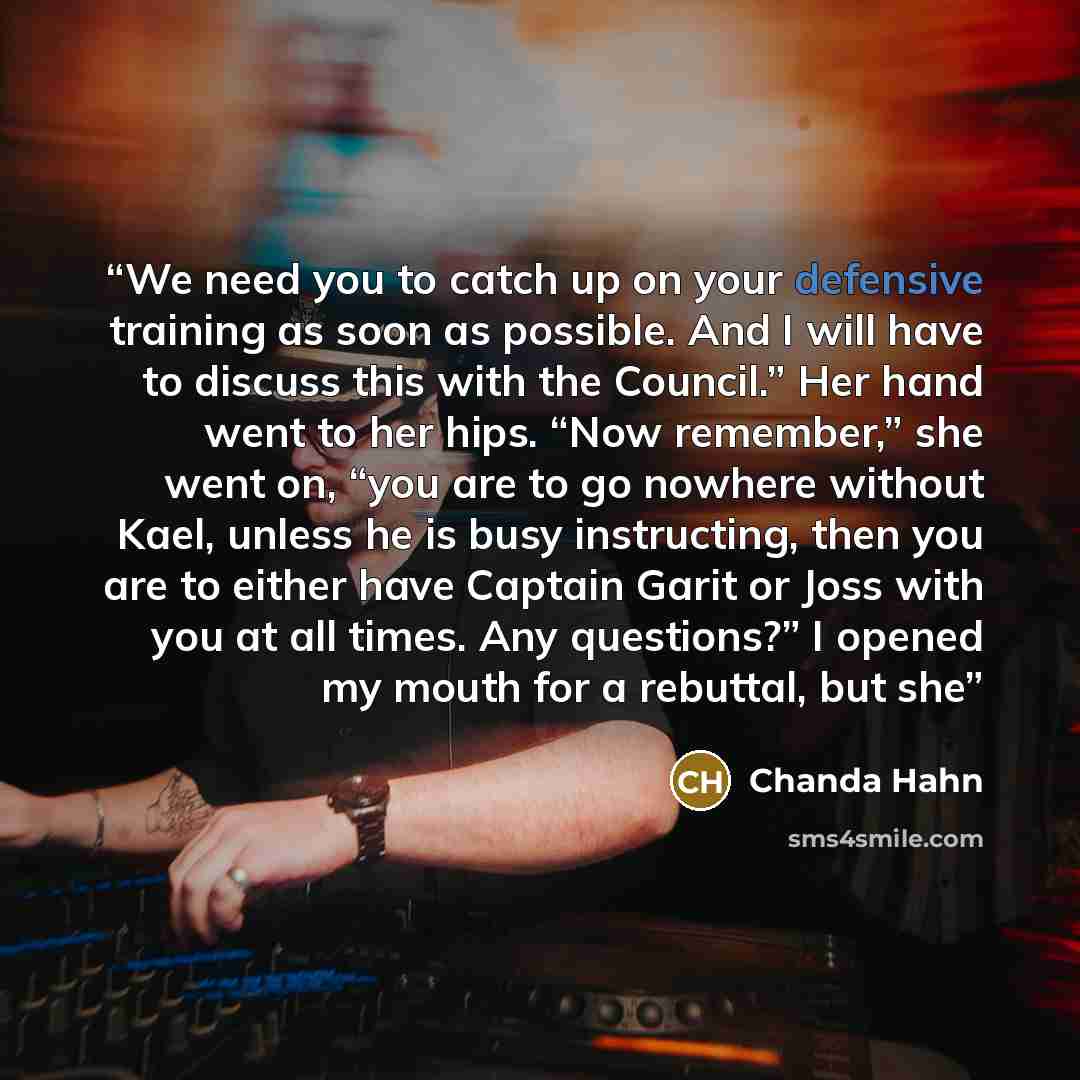 “We need you to catch up on your defensive training as soon as possible. And I will have to discuss this with the Council.” Her hand went to her hips. “Now remember,” she went on, “you are to go nowhere without Kael, unless he is busy instructing, then you are to either have Captain Garit or Joss…” quote by Chanda Hahn