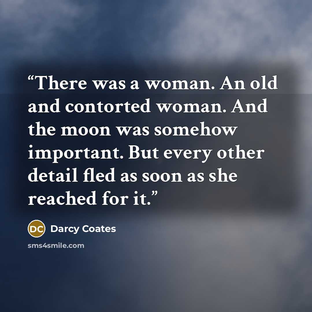 “There was a woman. An old and contorted woman. And the moon was somehow important. But every other detail fled as soon as she reached for it.” quote by Darcy Coates