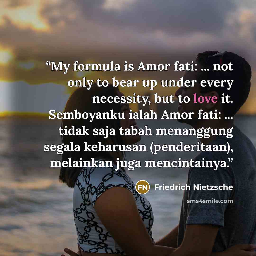 “My formula is Amor fati: ... not only to bear up under every necessity, but to love it. Semboyanku ialah Amor fati: ... tidak saja tabah menanggung segala keharusan (penderitaan), melainkan juga mencintainya.” quote by Friedrich Nietzsche