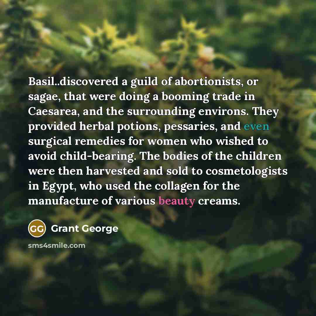 “Basil..discovered a guild of abortionists, or sagae, that were doing a booming trade in Caesarea, and the surrounding environs. They provided herbal potions, pessaries, and even surgical remedies for women who wished to avoid child-bearing. The bodies of the children were then harvested and sold…” quote by Grant George