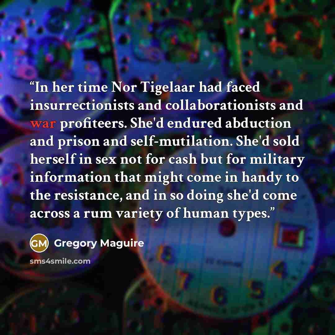 “In her time Nor Tigelaar had faced insurrectionists and collaborationists and war profiteers. She'd endured abduction and prison and self-mutilation. She'd sold herself in sex not for cash but for military information that might come in handy to the resistance, and in so doing she'd come across a…” quote by Gregory Maguire