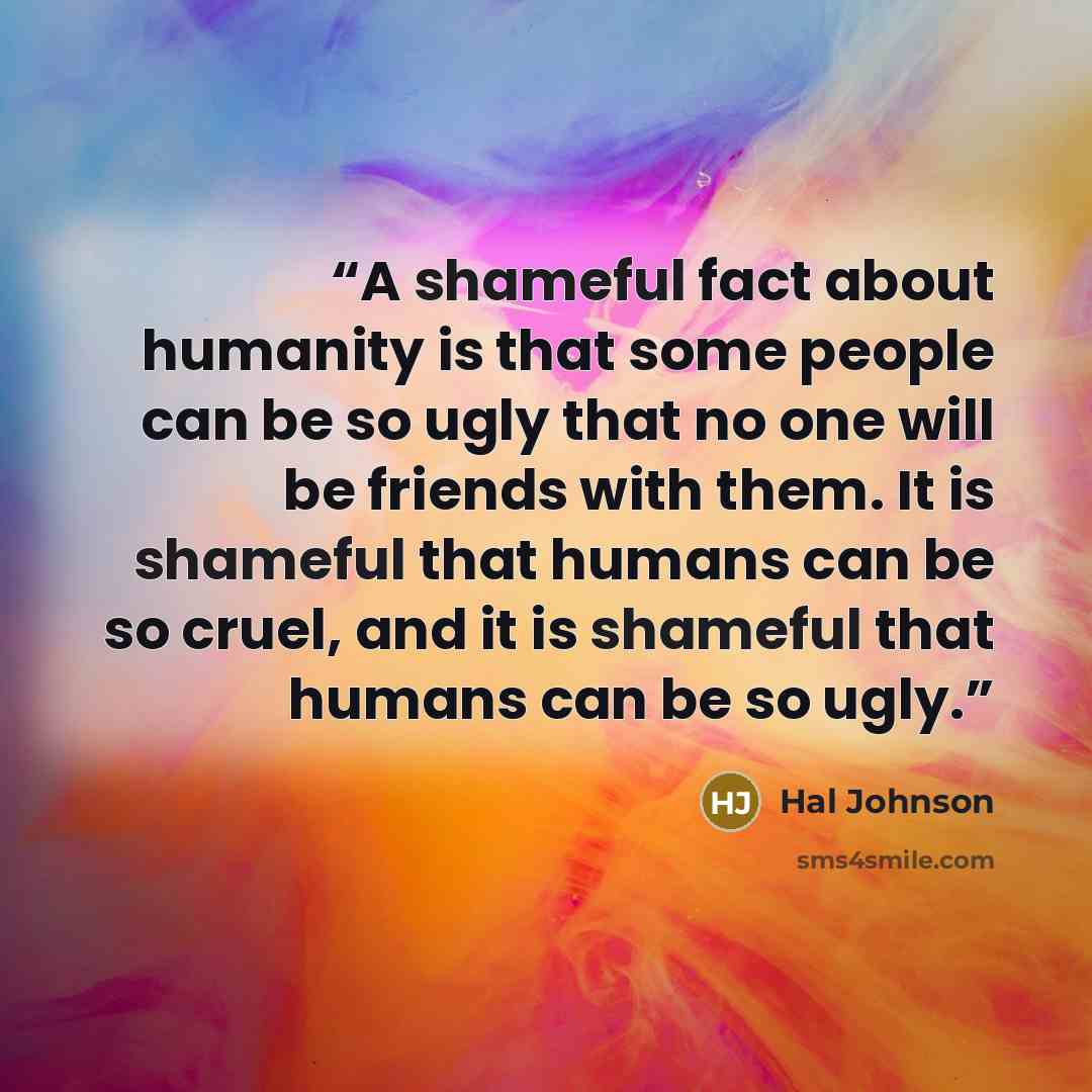 “A shameful fact about humanity is that some people can be so ugly that no one will be friends with them. It is shameful that humans can be so cruel, and it is shameful that humans can be so ugly.” quote by Hal Johnson