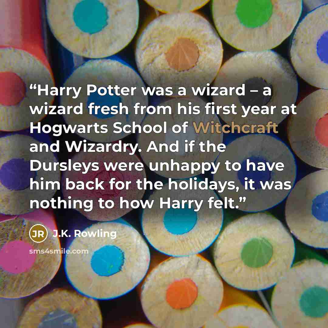 “Harry Potter was a wizard – a wizard fresh from his first year at Hogwarts School of Witchcraft and Wizardry. And if the Dursleys were unhappy to have him back for the holidays, it was nothing to how Harry felt.” quote by J.K. Rowling