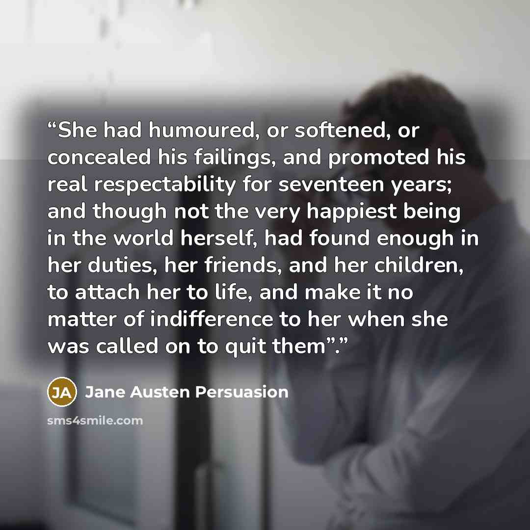“She had humoured, or softened, or concealed his failings, and promoted his real respectability for seventeen years; and though not the very happiest being in the world herself, had found enough in her duties, her friends, and her children, to attach her to life, and make it no matter of…” quote by Jane Austen Persuasion