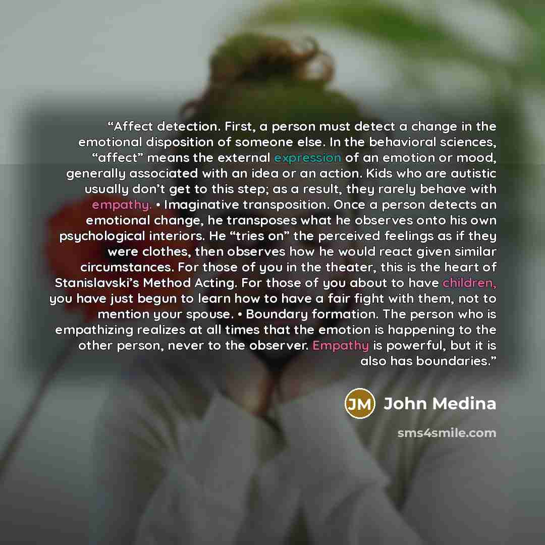 “Affect detection. First, a person must detect a change in the emotional disposition of someone else. In the behavioral sciences, “affect” means the external expression of an emotion or mood, generally associated with an idea or an action. Kids who are autistic usually don’t get to this step; as a…” quote by John Medina