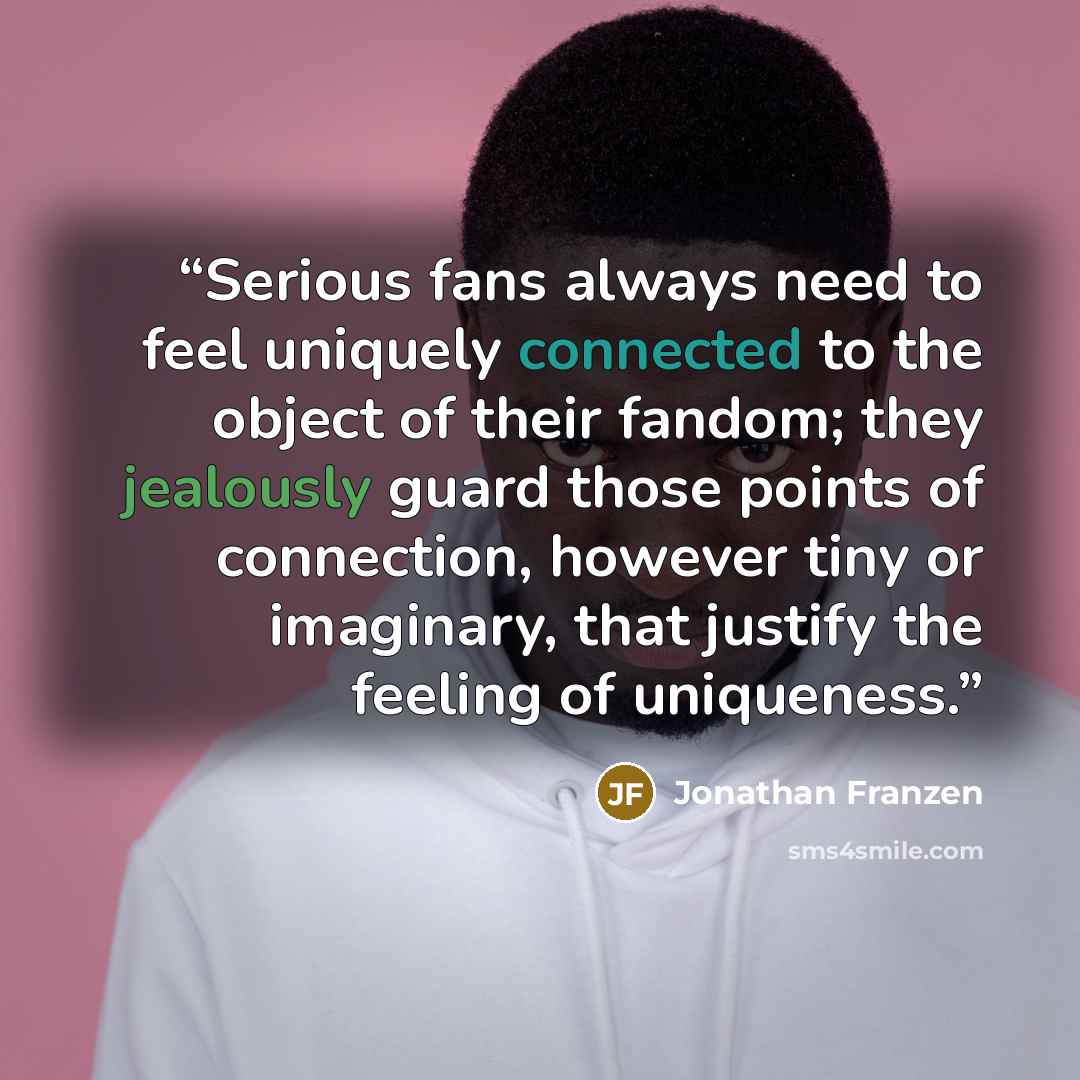 “Serious fans always need to feel uniquely connected to the object of their fandom; they jealously guard those points of connection, however tiny or imaginary, that justify the feeling of uniqueness.” quote by Jonathan Franzen
