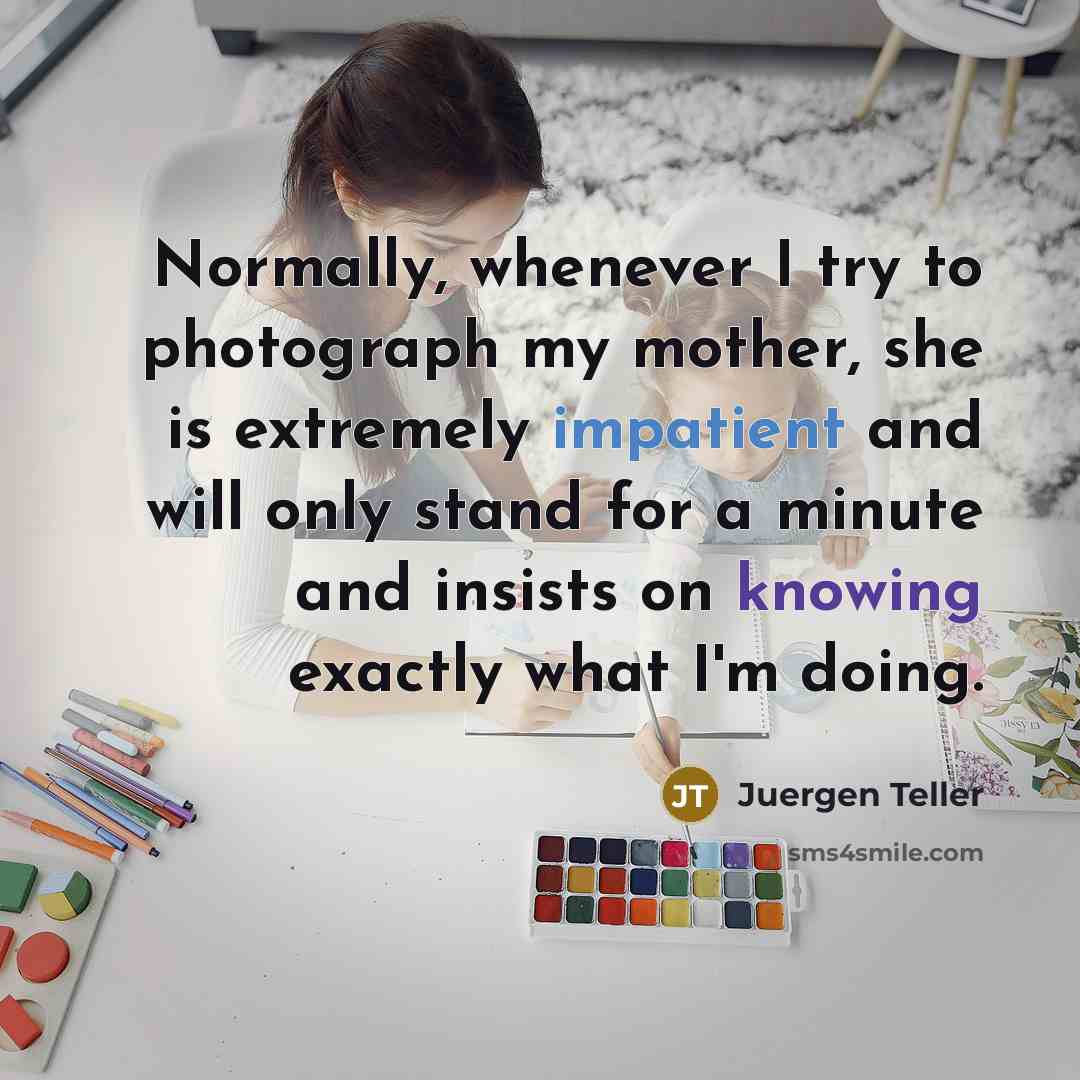 “Normally, whenever I try to photograph my mother, she is extremely impatient and will only stand for a minute and insists on knowing exactly what I'm doing.” quote by Juergen Teller