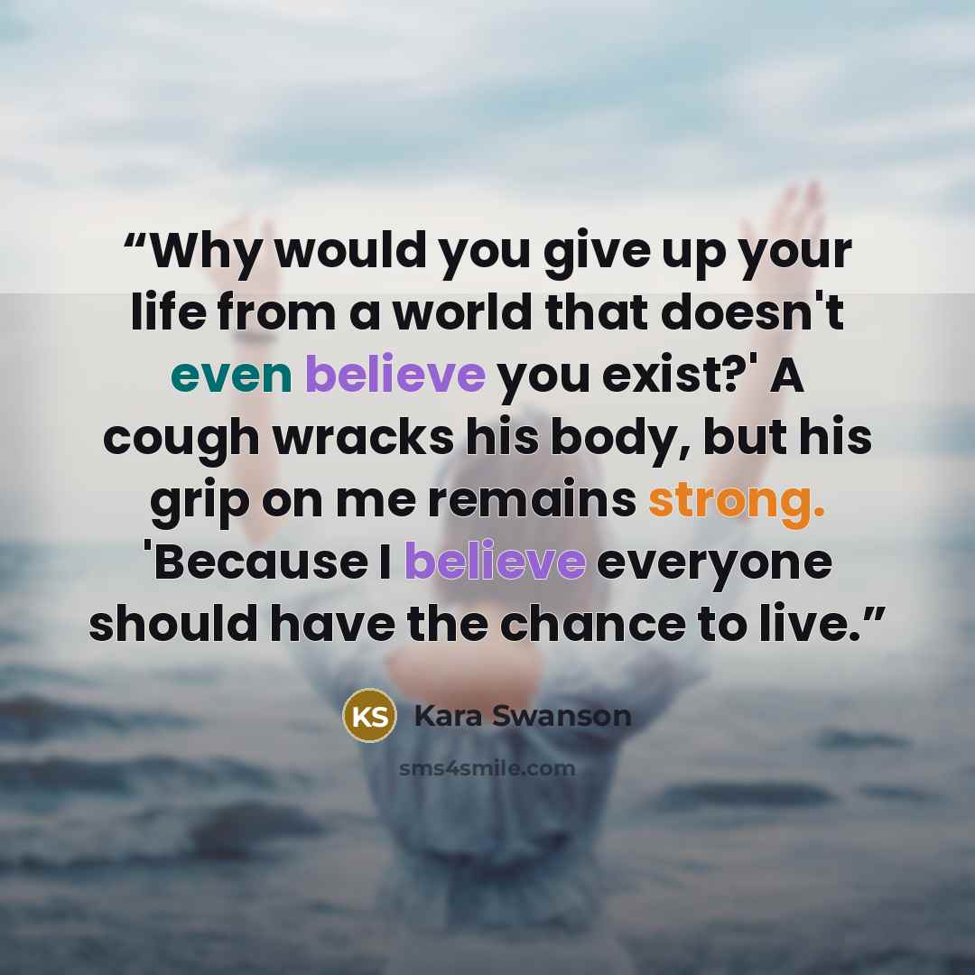 “Why would you give up your life from a world that doesn't even believe you exist?' A cough wracks his body, but his grip on me remains strong. 'Because I believe everyone should have the chance to live.” quote by Kara Swanson