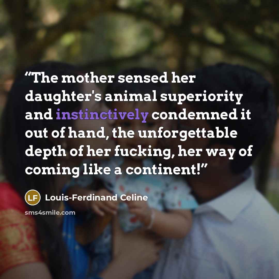 “The mother sensed her daughter's animal superiority and instinctively condemned it out of hand, the unforgettable depth of her fucking, her way of coming like a continent!” quote by Louis-Ferdinand Céline