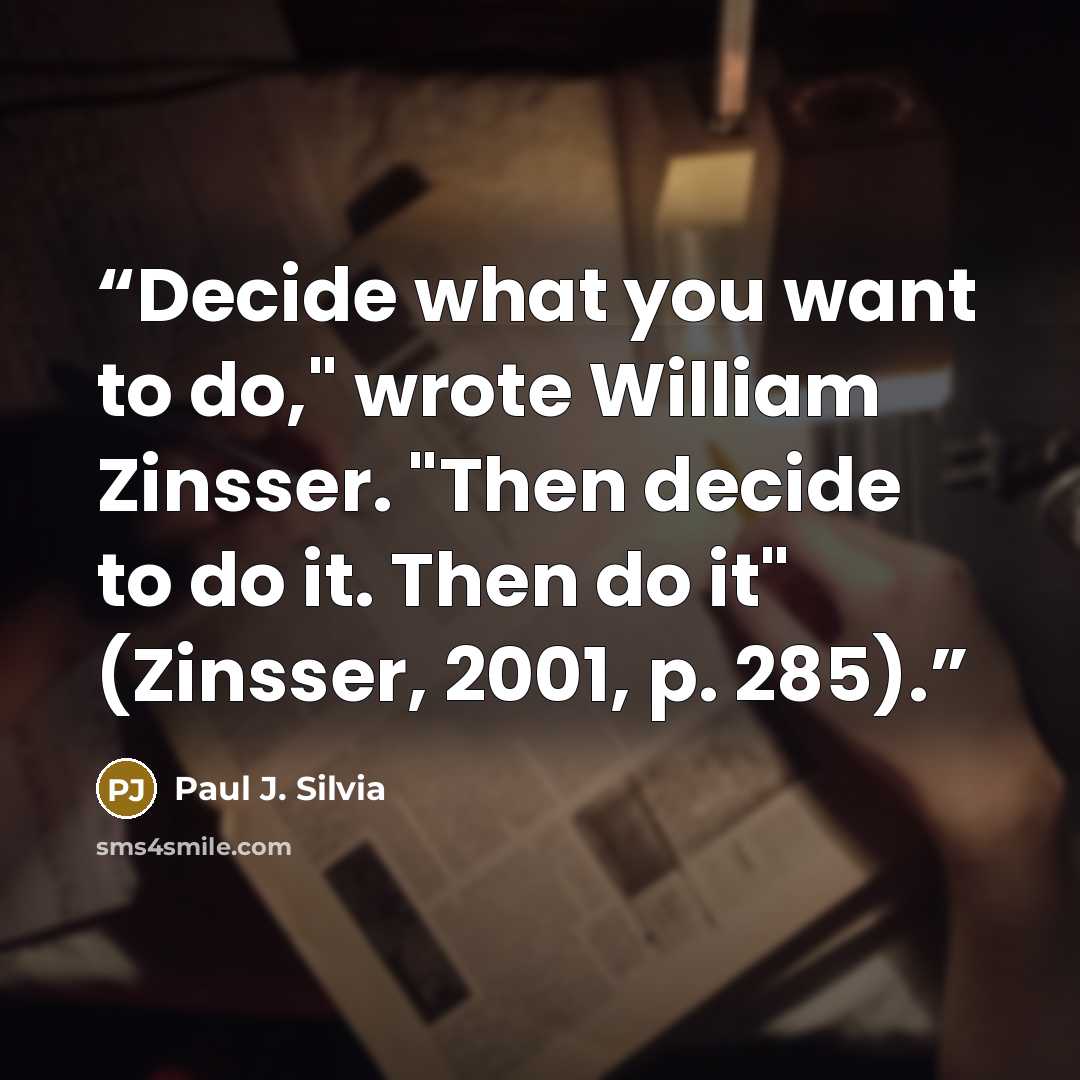 “Decide what you want to do," wrote William Zinsser. "Then decide to do it. Then do it" (Zinsser, 2001, p. 285).” quote by Paul J. Silvia