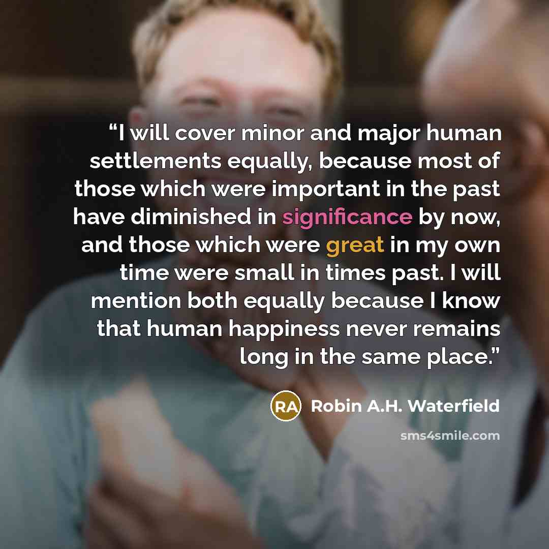 “I will cover minor and major human settlements equally, because most of those which were important in the past have diminished in significance by now, and those which were great in my own time were small in times past. I will mention both equally because I know that human happiness never remains…” quote by Robin A.H. Waterfield