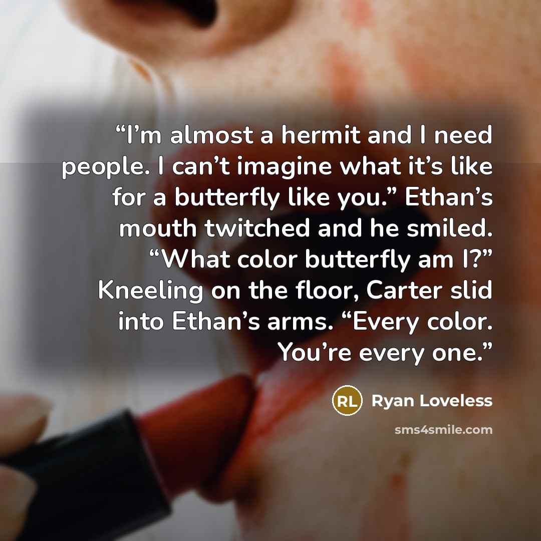 “I’m almost a hermit and I need people. I can’t imagine what it’s like for a butterfly like you.” Ethan’s mouth twitched and he smiled. “What color butterfly am I?” Kneeling on the floor, Carter slid into Ethan’s arms. “Every color. You’re every one.” quote by Ryan Loveless