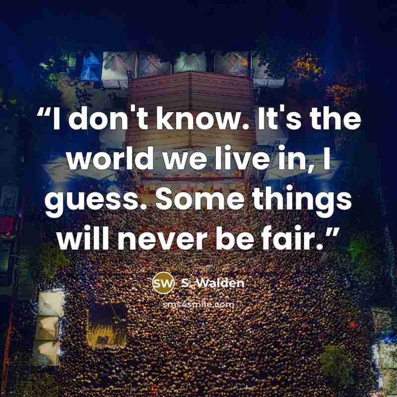 “I don't know. It's the world we live in, I guess. Some things will never be fair.” quote by S. Walden