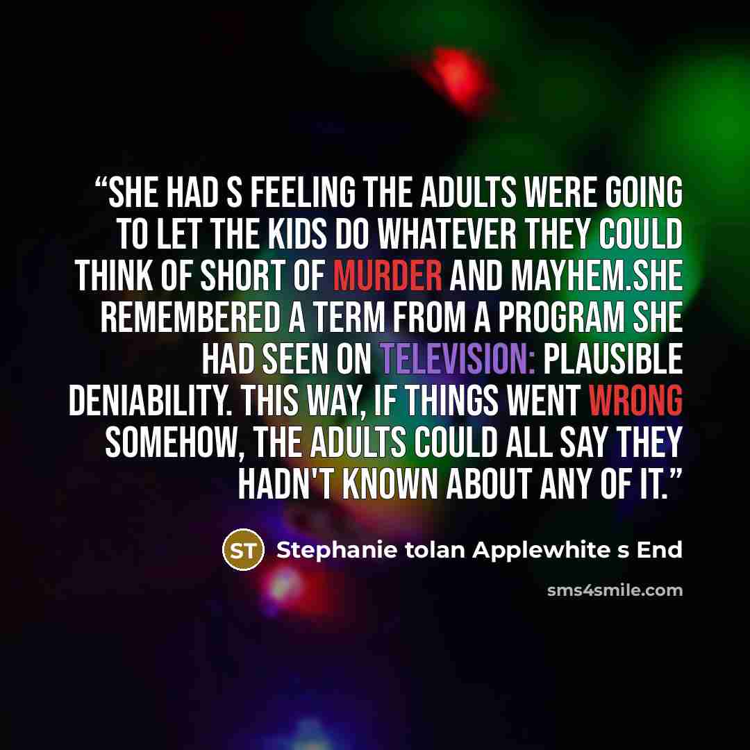 “She had s feeling the adults were going to let the kids do whatever they could think of short of murder and mayhem.She remembered a term from a program she had seen on television: plausible deniability. This way, if things went wrong somehow, the adults could all say they hadn't known about any of…” quote by Stephanie tolan Applewhite s End