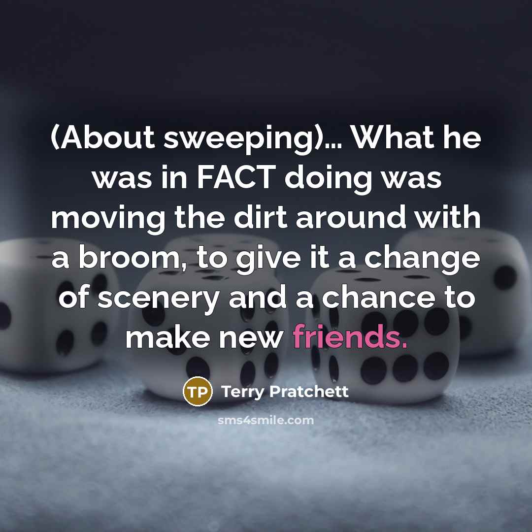 “(About sweeping)… What he was in FACT doing was moving the dirt around with a broom, to give it a change of scenery and a chance to make new friends.” quote by Terry Pratchett