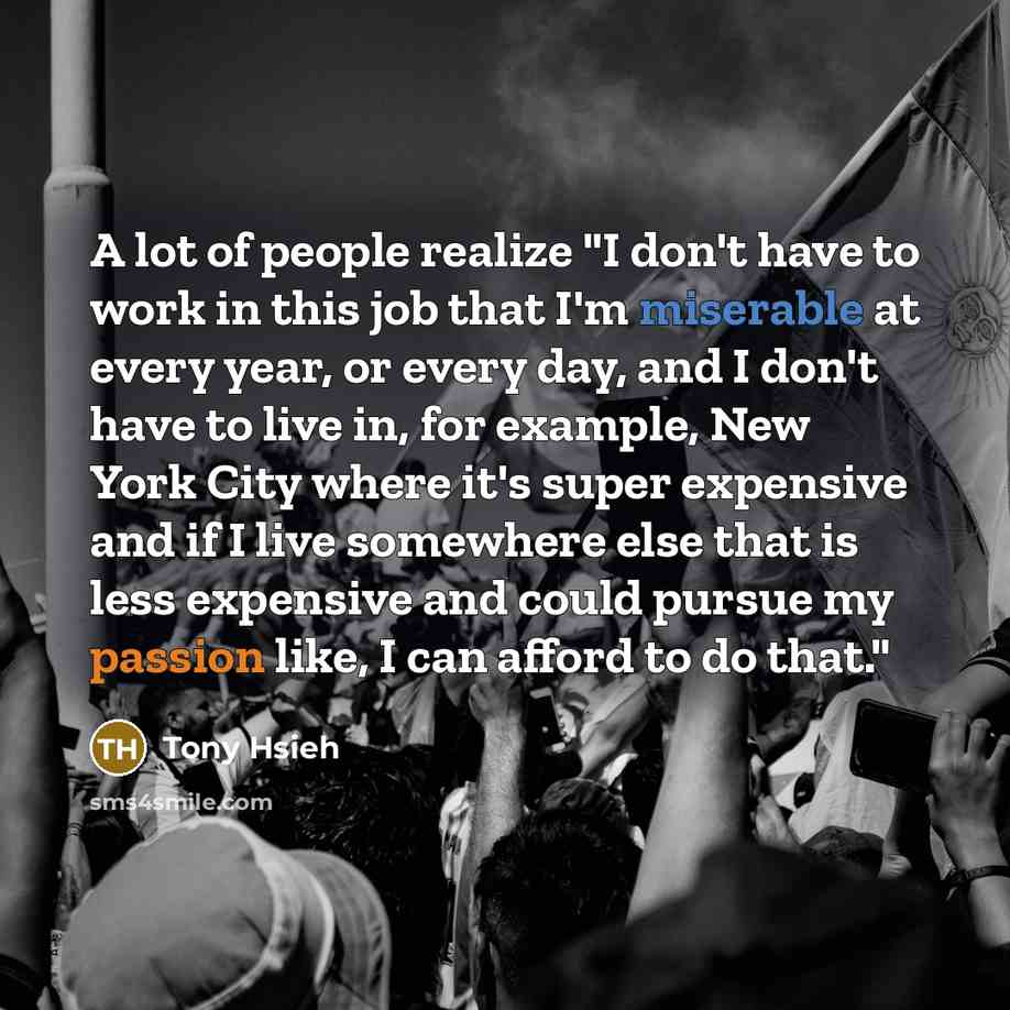 “A lot of people realize "I don't have to work in this job that I'm miserable at every year, or every day, and I don't have to live in, for example, New York City where it's super expensive and if I live somewhere else that is less expensive and could pursue my passion like, I can afford to do that."” quote by Tony Hsieh