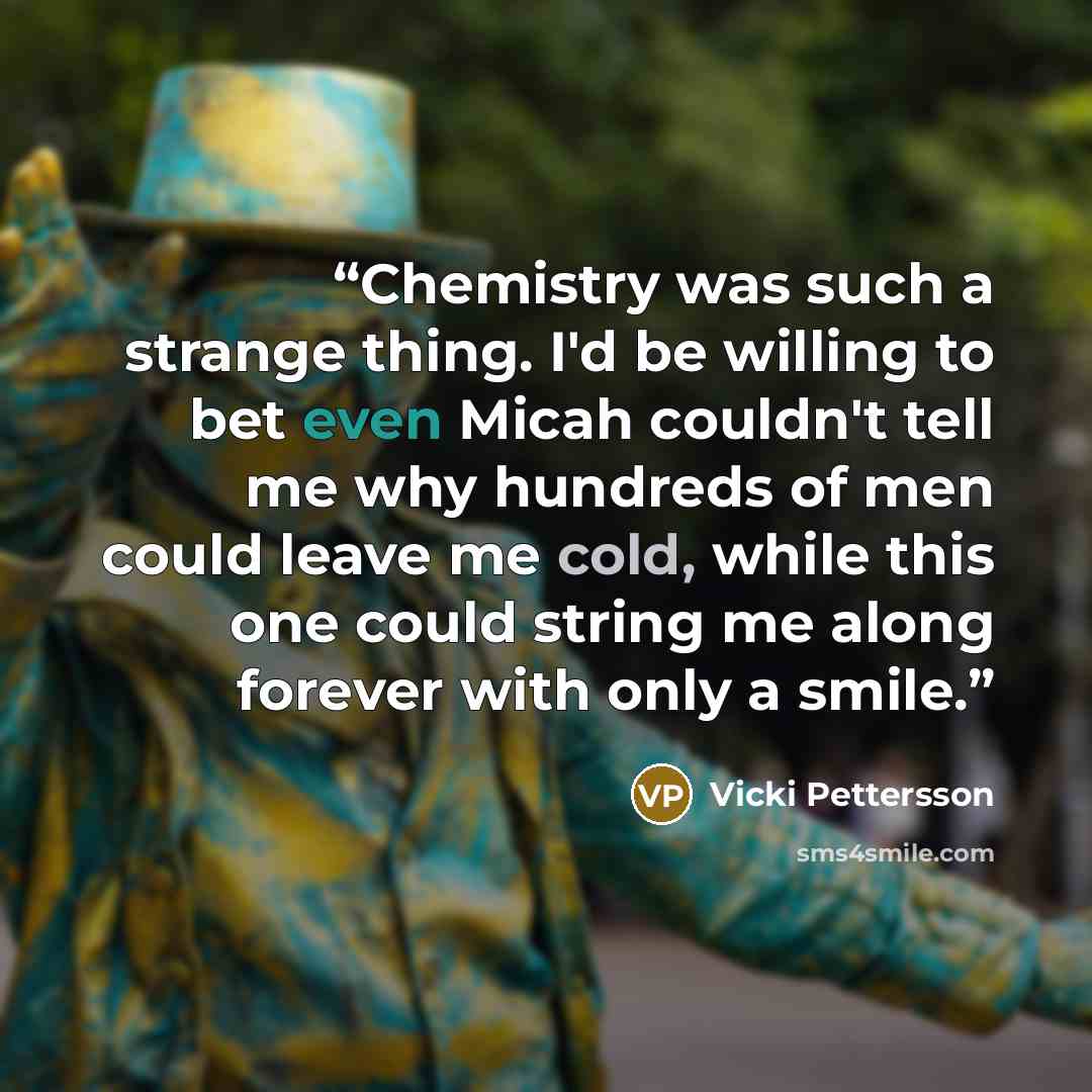 “Chemistry was such a strange thing. I'd be willing to bet even Micah couldn't tell me why hundreds of men could leave me cold, while this one could string me along forever with only a smile.” quote by Vicki Pettersson
